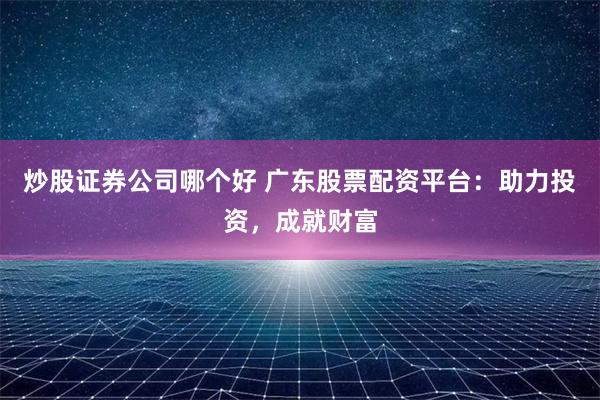 炒股证券公司哪个好 广东股票配资平台：助力投资，成就财富