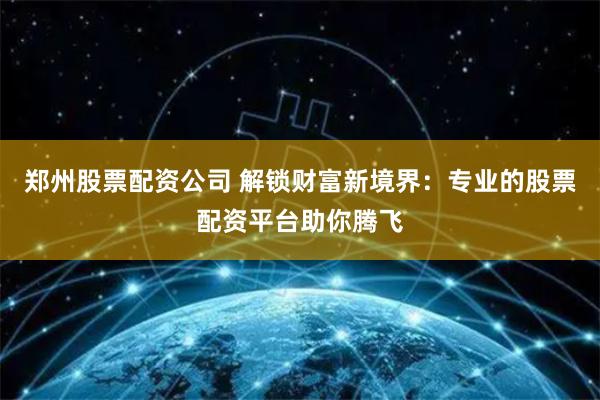 郑州股票配资公司 解锁财富新境界：专业的股票配资平台助你腾飞