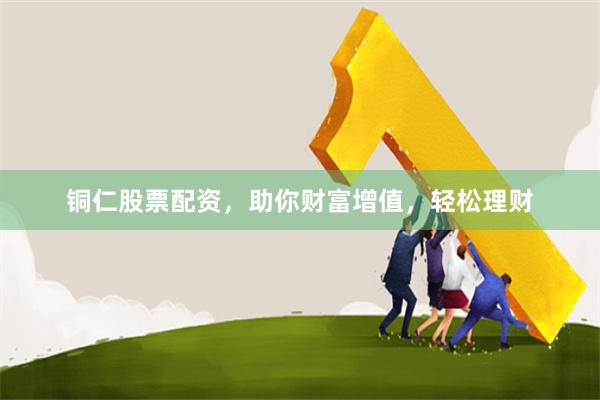 铜仁股票配资，助你财富增值，轻松理财