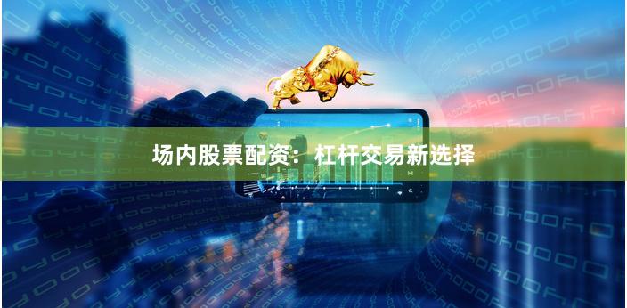 场内股票配资：杠杆交易新选择
