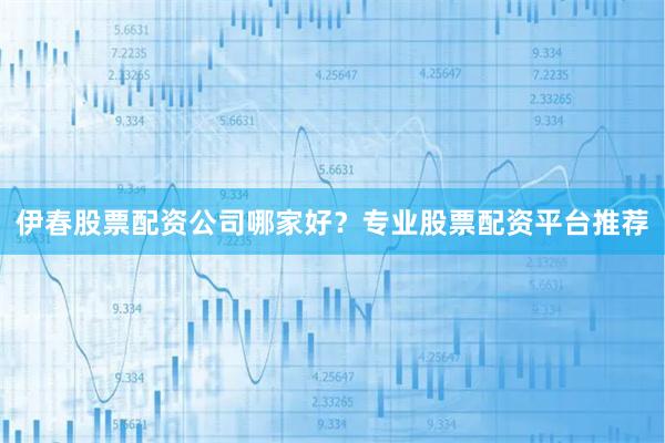 伊春股票配资公司哪家好？专业股票配资平台推荐